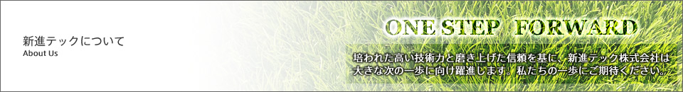 新進テックについて ONE STEP FORWARD 培われた高い技術力と磨き上げた信頼を基に、新進テック株式会社は大きな次の一歩に向け躍進します。